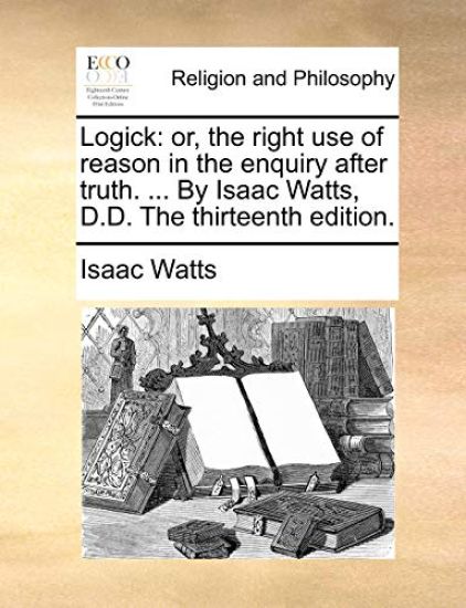 Logick: Or, the Right Use of Reason in the Enquiry After Truth. ... by Isaac Watts, D.D. the Thirteenth Edition.