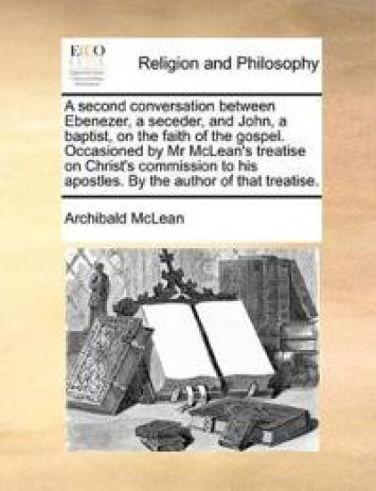 A Second Conversation Between Ebenezer, a Seceder, and John, a Baptist, on the Faith of the Gospel. Occasioned by MR McLean's Treatise on Christ's Commission to His Apostles. by the Author of That Treatise.