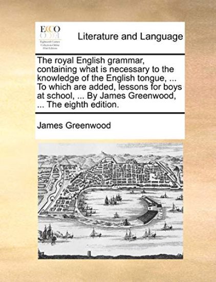 The Royal English Grammar, Containing What Is Necessary to the Knowledge of the English Tongue, ... to Which Are Added, Lessons for Boys at School, ... by James Greenwood, ... the Eighth Edition.