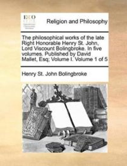 The philosophical works of the late Right Honorable Henry St. John, Lord Viscount Bolingbroke. In five volumes. Published by David Mallet, Esq; Volume I. Volume 1 of 5