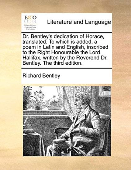 Dr. Bentley's Dedication of Horace, Translated. to Which Is Added, a Poem in Latin and English, Inscribed to the Right Honourable the Lord Hallifax, Written by the Reverend Dr. Bentley. the Third Edition.