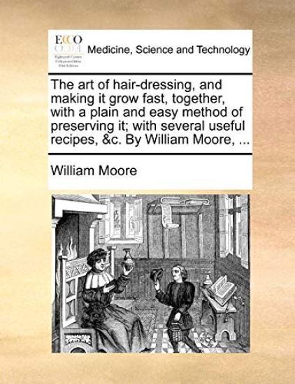 The Art of Hair-Dressing, and Making It Grow Fast, Together, with a Plain and Easy Method of Preserving It; With Several Useful Recipes, &C. by William Moore, ...