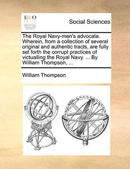 The Royal Navy-Men's Advocate. Wherein, from a Collection of Several Original and Authentic Tracts, Are Fully Set Forth the Corrupt Practices of Victualling the Royal Navy. ... by William Thompson, ...