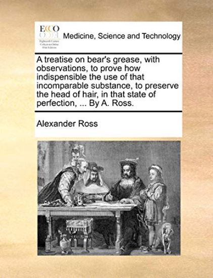 A treatise on bear's grease, with observations, to prove how indispensible the use of that incomparable substance, to preserve the head of hair, in that state of perfection, ... By A. Ross.