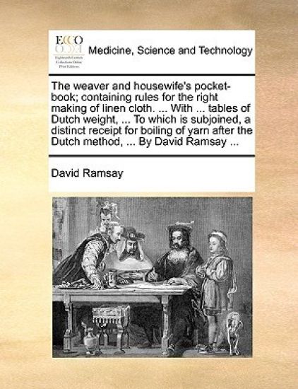 The Weaver and Housewife's Pocket-Book; Containing Rules for the Right Making of Linen Cloth. ... with ... Tables of Dutch Weight, ... to Which Is Subjoined, a Distinct Receipt for Boiling of Yarn After the Dutch Method, ... by David Ramsay ...