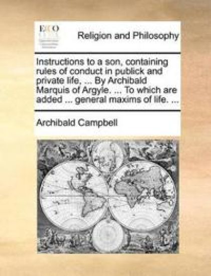 Instructions to a son, containing rules of conduct in publick and private life, ... By Archibald Marquis of Argyle. ... To which are added ... general maxims of life. ...