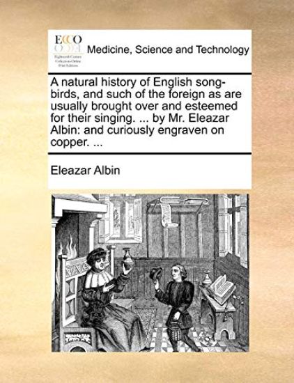 A natural history of English song-birds, and such of the foreign as are usually brought over and esteemed for their singing. ... by Mr. Eleazar Albin