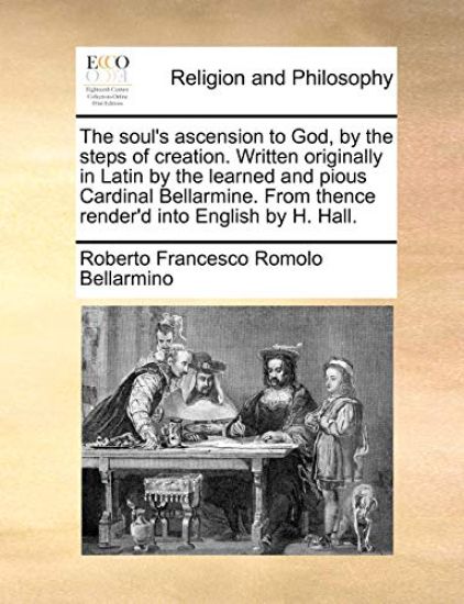 The Soul's Ascension to God, by the Steps of Creation. Written Originally in Latin by the Learned and Pious Cardinal Bellarmine. from Thence Render'd Into English by H. Hall.