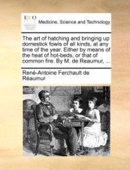 The art of hatching and bringing up domestick fowls of all kinds, at any time of the year. Either by means of the heat of hot-beds, or that of common fire. By M. de Reaumur, ...