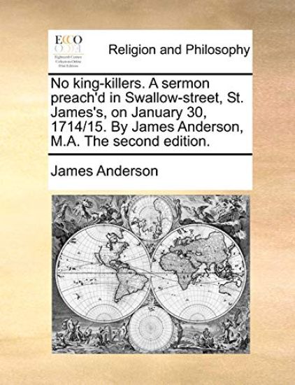 No King-Killers. a Sermon Preach'd in Swallow-Street, St. James's, on January 30, 1714/15. by James Anderson, M.A. the Second Edition.