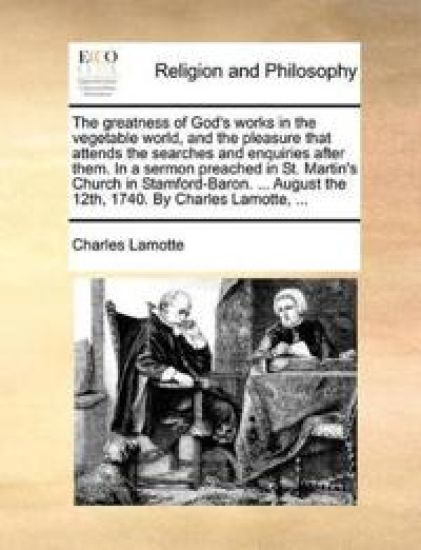 The Greatness of God's Works in the Vegetable World, and the Pleasure That Attends the Searches and Enquiries After Them. in a Sermon Preached in St. Martin's Church in Stamford-Baron. ... August the 12th, 1740. by Charles Lamotte, ...