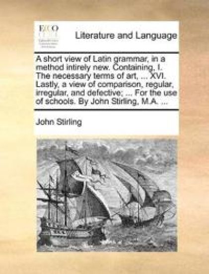 A short view of Latin grammar, in a method intirely new. Containing, I. The necessary terms of art, ... XVI. Lastly, a view of comparison, regular, irregular, and defective; ... For the use of schools. By John Stirling, M.A. ...