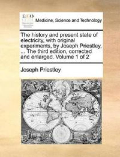 The history and present state of electricity, with original experiments, by Joseph Priestley, ... The third edition, corrected and enlarged. Volume 1 of 2