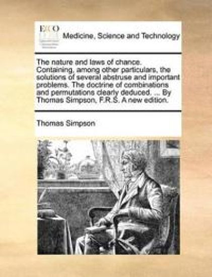 The nature and laws of chance. Containing, among other particulars, the solutions of several abstruse and important problems. The doctrine of combinations and permutations clearly deduced. ... By Thomas Simpson, F.R.S. A new edition.