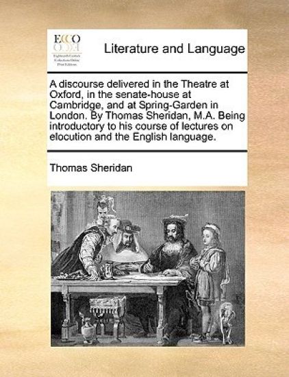 A Discourse Delivered in the Theatre at Oxford, in the Senate-House at Cambridge, and at Spring-Garden in London. by Thomas Sheridan, M.A. Being Introductory to His Course of Lectures on Elocution and the English Language.