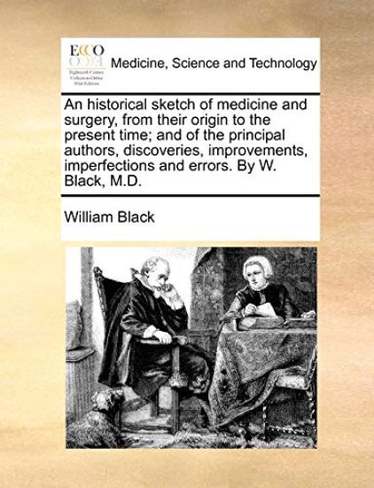 An Historical Sketch of Medicine and Surgery, from Their Origin to the Present Time; And of the Principal Authors, Discoveries, Improvements, Imperfections and Errors. by W. Black, M.D.