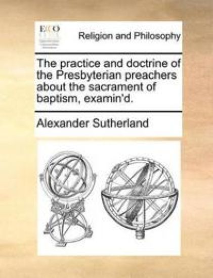 The Practice and Doctrine of the Presbyterian Preachers about the Sacrament of Baptism, Examin'd.