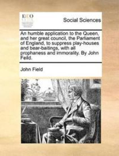 An Humble Application to the Queen, and Her Great Council, the Parliament of England, to Suppress Play-Houses and Bear-Baitings, with All Prophaness and Immorality. by John Feild.