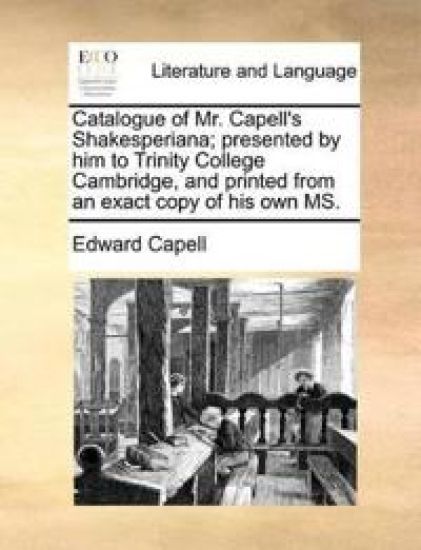 Catalogue of Mr. Capell's Shakesperiana; Presented by Him to Trinity College Cambridge, and Printed from an Exact Copy of His Own Ms.