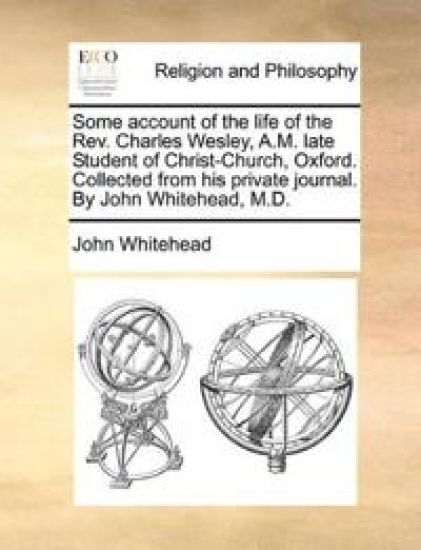 Some account of the life of the Rev. Charles Wesley, A.M. late Student of Christ-Church, Oxford. Collected from his private journal. By John Whitehead, M.D.