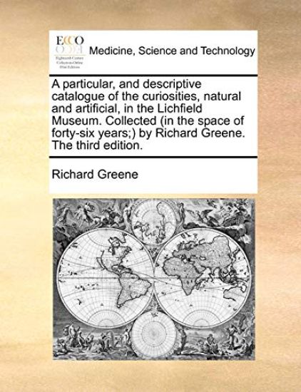 A Particular, and Descriptive Catalogue of the Curiosities, Natural and Artificial, in the Lichfield Museum. Collected (in the Space of Forty-Six Years;) By Richard Greene. the Third Edition.