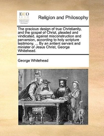 The Gracious Design of True Christianity, and the Gospel of Christ, Pleaded and Vindicated, Against Misconstruction and Perversion, According to Holy Scripture Testimony. ... by an Antient Servant and Minister of Jesus Christ, George Whitehead.