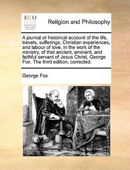 A Journal or Historical Account of the Life, Travels, Sufferings, Christian Experiences, and Labour of Love, in the Work of the Ministry, of That Ancient, Eminent, and Faithful Servant of Jesus Christ, George Fox. the Third Edition, Corrected.