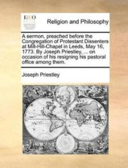 A Sermon, Preached Before the Congregation of Protestant Dissenters at Mill-Hill-Chapel in Leeds, May 16, 1773. by Joseph Priestley, ... on Occasion of His Resigning His Pastoral Office Among Them.