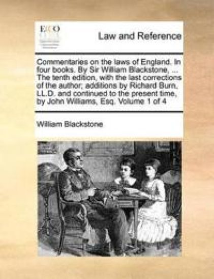 Commentaries on the Laws of England. in Four Books. by Sir William Blackstone, ... the Tenth Edition, with the Last Corrections of the Author; Additions by Richard Burn, LL.D. and Continued to the Present Time, by John Williams, Esq. Volume 1 of 4
