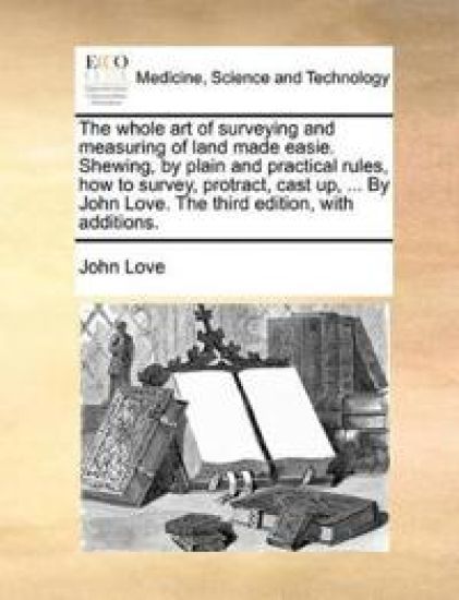 The Whole Art of Surveying and Measuring of Land Made Easie. Shewing, by Plain and Practical Rules, How to Survey, Protract, Cast Up, ... by John Love. the Third Edition, with Additions.