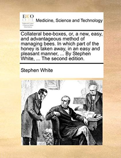 Collateral Bee-Boxes, Or, a New, Easy, and Advantageous Method of Managing Bees. in Which Part of the Honey Is Taken Away, in an Easy and Pleasant Manner, ... by Stephen White, ... the Second Edition.