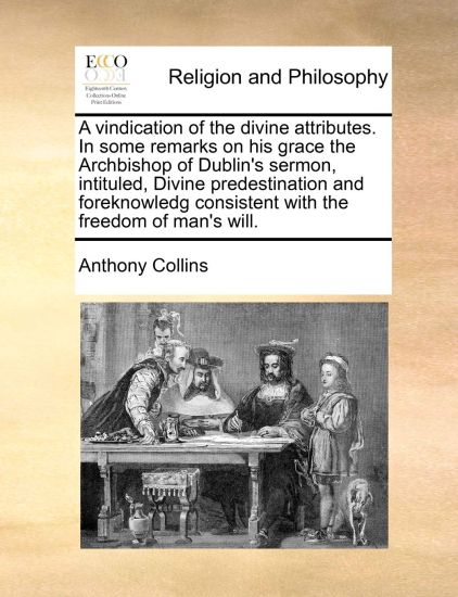 A Vindication of the Divine Attributes. in Some Remarks on His Grace the Archbishop of Dublin's Sermon, Intituled, Divine Predestination and Foreknowledg Consistent with the Freedom of Man's Will.