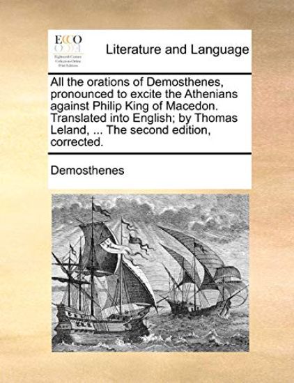 All the Orations of Demosthenes, Pronounced to Excite the Athenians Against Philip King of Macedon. Translated Into English; By Thomas Leland, ... the Second Edition, Corrected.