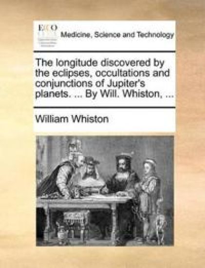 The Longitude Discovered by the Eclipses, Occultations and Conjunctions of Jupiter's Planets. ... by Will. Whiston, ...