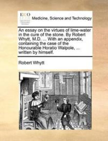 An essay on the virtues of lime-water in the cure of the stone. By Robert Whytt, M.D. ... With an appendix, containing the case of the Honourable Horatio Walpole, ... written by himself.