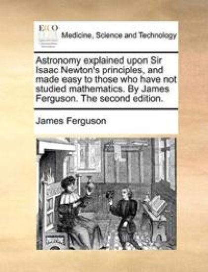Astronomy explained upon Sir Isaac Newton's principles, and made easy to those who have not studied mathematics. By James Ferguson. The second edition.