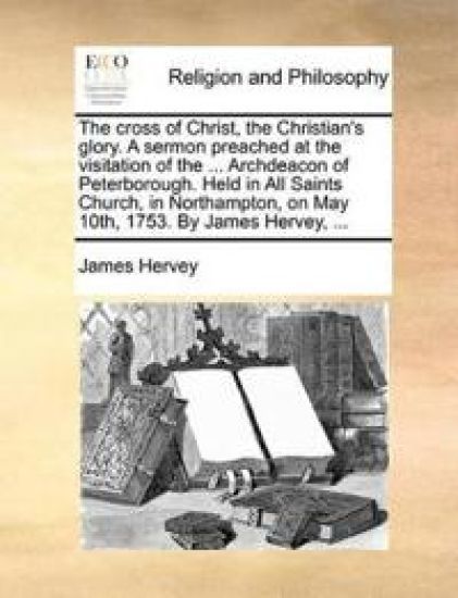 The Cross of Christ, the Christian's Glory. a Sermon Preached at the Visitation of the ... Archdeacon of Peterborough. Held in All Saints Church, in Northampton, on May 10th, 1753. by James Hervey, ... – James Hervey, kirjan kansikuva