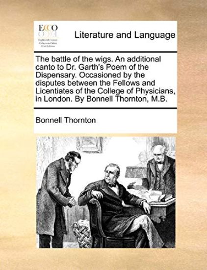 The Battle of the Wigs. an Additional Canto to Dr. Garth's Poem of the Dispensary. Occasioned by the Disputes Between the Fellows and Licentiates of the College of Physicians, in London. by Bonnell Thornton, M.B.