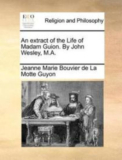 An Extract of the Life of Madam Guion. by John Wesley, M.A.