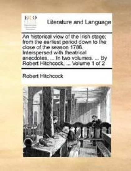 An Historical View of the Irish Stage; From the Earliest Period Down to the Close of the Season 1788. Interspersed with Theatrical Anecdotes, ... in Two Volumes. ... by Robert Hitchcock, ... Volume 1 of 2