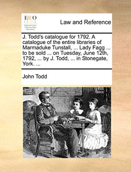 J. Todd's Catalogue for 1792. a Catalogue of the Entire Libraries of Marmaduke Tunstall, ... Lady Fagg ... to Be Sold ... on Tuesday, June 12th, 1792, ... by J. Todd, ... in Stonegate, York. ...