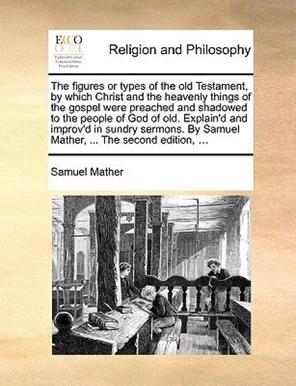 The Figures or Types of the Old Testament, by Which Christ and the Heavenly Things of the Gospel Were Preached and Shadowed to the People of God of Old. Explain'd and Improv'd in Sundry Sermons. by Samuel Mather, ... the Second Edition, ...