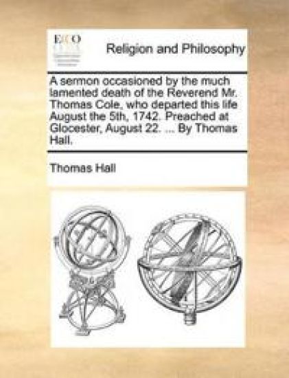 A Sermon Occasioned by the Much Lamented Death of the Reverend Mr. Thomas Cole, Who Departed This Life August the 5th, 1742. Preached at Glocester, August 22. ... by Thomas Hall.