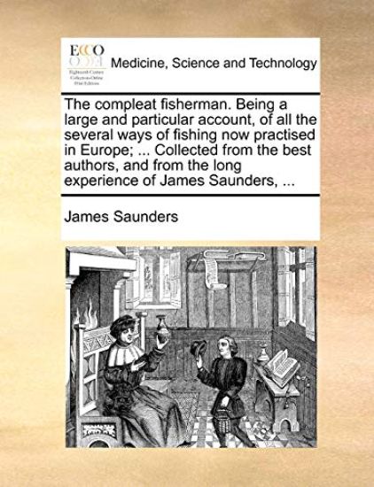 The Compleat Fisherman. Being a Large and Particular Account, of All the Several Ways of Fishing Now Practised in Europe; ... Collected from the Best Authors, and from the Long Experience of James Saunders, ...