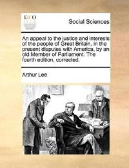 An Appeal to the Justice and Interests of the People of Great Britain, in the Present Disputes with America, by an Old Member of Parliament. the Fourth Edition, Corrected.