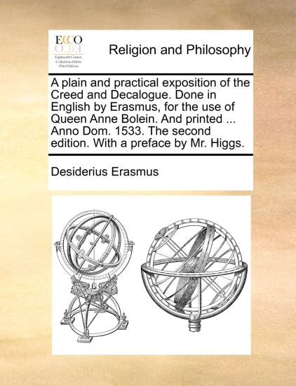 A Plain and Practical Exposition of the Creed and Decalogue. Done in English by Erasmus, for the Use of Queen Anne Bolein. and Printed ... Anno Dom. 1533. the Second Edition. with a Preface by Mr. Higgs.