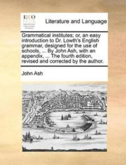Grammatical Institutes; Or, an Easy Introduction to Dr. Lowth's English Grammar, Designed for the Use of Schools, ... by John Ash, with an Appendix, ... the Fourth Edition, Revised and Corrected by the Author.