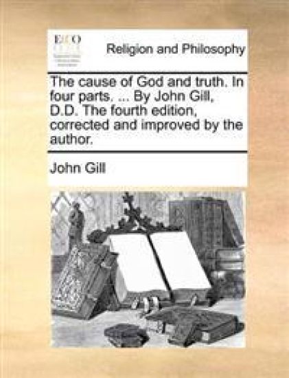 The Cause of God and Truth. in Four Parts. ... by John Gill, D.D. the Fourth Edition, Corrected and Improved by the Author.
