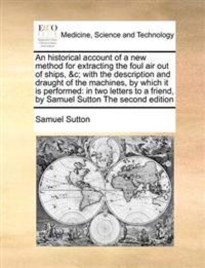 An Historical Account of a New Method for Extracting the Foul Air Out of Ships, &c; With the Description and Draught of the Machines, by Which It Is Performed
