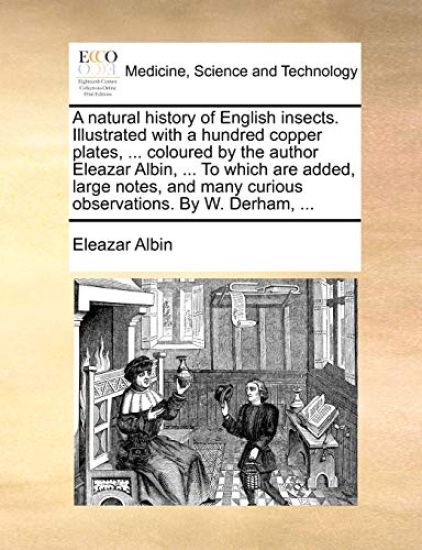 A Natural History of English Insects. Illustrated with a Hundred Copper Plates, ... Coloured by the Author Eleazar Albin, ... to Which Are Added, Large Notes, and Many Curious Observations. by W. Derham, ...